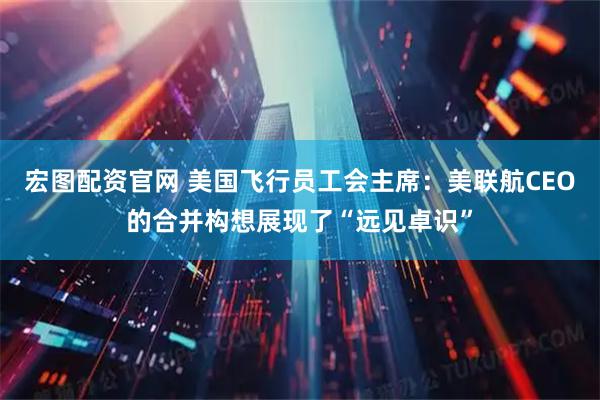 宏图配资官网 美国飞行员工会主席：美联航CEO的合并构想展现了“远见卓识”