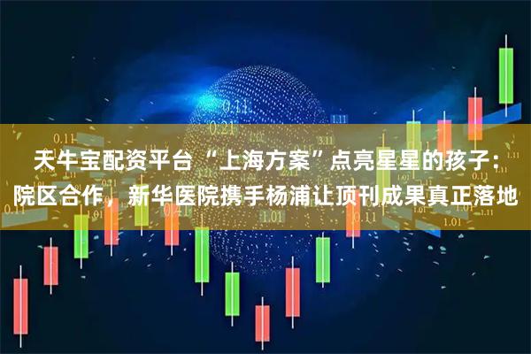 天牛宝配资平台 “上海方案”点亮星星的孩子：院区合作，新华医院携手杨浦让顶刊成果真正落地